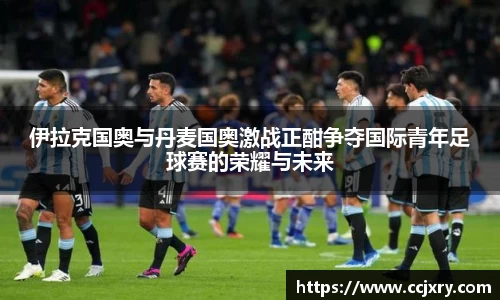 伊拉克国奥与丹麦国奥激战正酣争夺国际青年足球赛的荣耀与未来